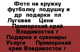 Фото на кружку, футболку, подушку и др. подарки (пл. Луговая) › Цена ­ 100 - Приморский край, Владивосток г. Подарки и сувениры » Услуги   . Приморский край,Владивосток г.